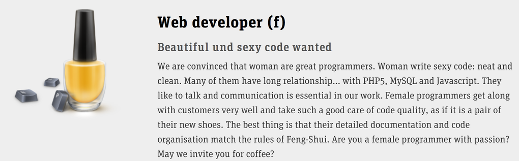 Web developer (f) Beautiful und sexy code wanted We are convinced that woman are great programmers. Woman write sexy code: neat and clean. Many of them have long relationship... with PHP5, MySQL and Javascript. They like to talk and communication is essential in our work. Female programmers get along with customers very well and take such a good care of code quality, as if it is a pair of their new shoes. The best thing is that their detailed documentation and code organisation match the rules of Feng-Shui. Are you a female programmer with passion? May we invite you for coffee?